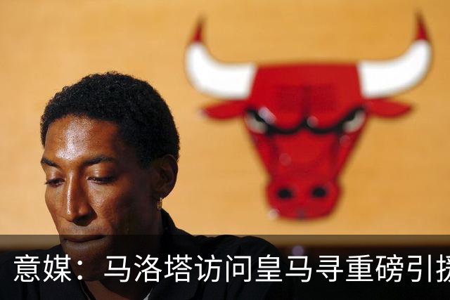 意媒：马洛塔访问皇马寻重磅引援，可能询问居莱尔、罗德里戈等人